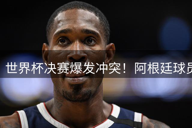 世界杯决赛爆发冲突！阿根廷球员赛后失态遭全球质疑 西班牙新星闪耀夺冠