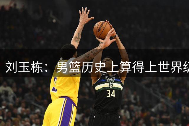 刘玉栋：男篮历史上算得上世界级的只有4人，他还不够格