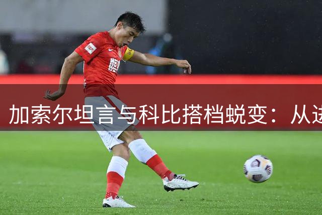 加索尔坦言与科比搭档蜕变：从进攻核心到防守悍将的觉醒