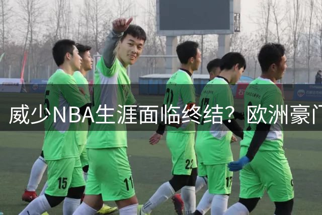 威少NBA生涯面临终结？欧洲豪门抛出橄榄枝引热议