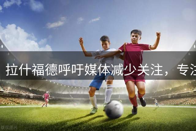 拉什福德呼吁媒体减少关注，专注赛场表现