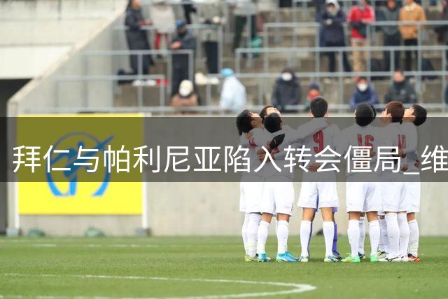 拜仁与帕利尼亚陷入转会僵局 维拉报价成关键变量