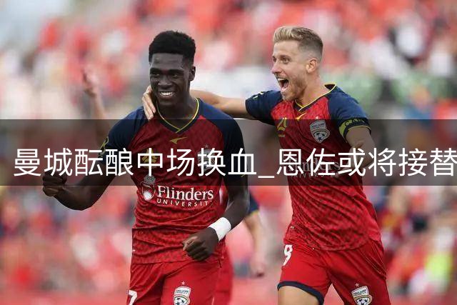 曼城酝酿中场换血 恩佐或将接替赖因德斯迎来英超新征程