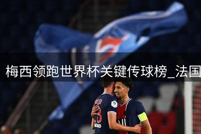 梅西领跑世界杯关键传球榜 法国三将并列次席显团队实力