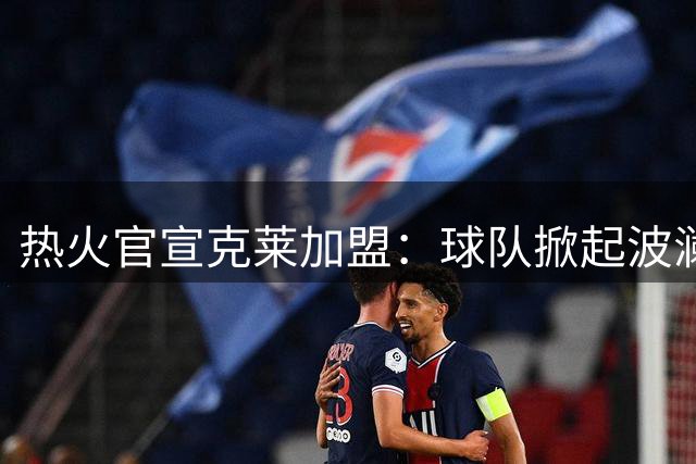 热火官宣克莱加盟：球队掀起波澜