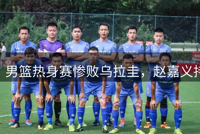 男篮热身赛惨败乌拉圭，赵嘉义持续爆发王俊杰低迷
