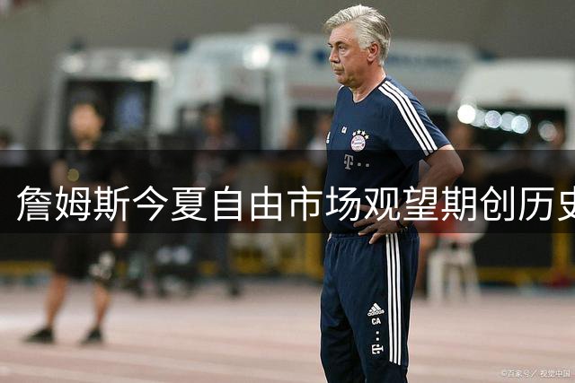 詹姆斯今夏自由市场观望期创历史 位列本世纪全明星球员第四位