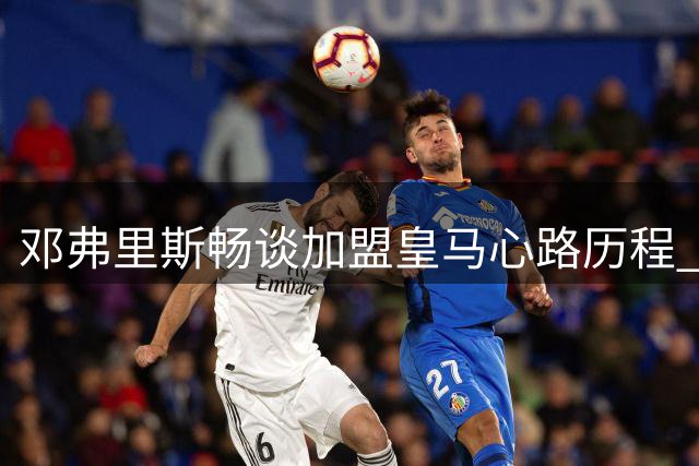 邓弗里斯畅谈加盟皇马心路历程 期待亮相首战