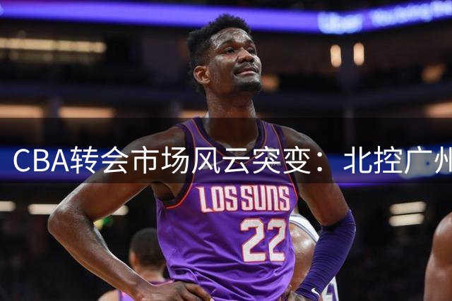 CBA转会市场风云突变：北控广州大手笔引援 徐杰交易谣言遭否认