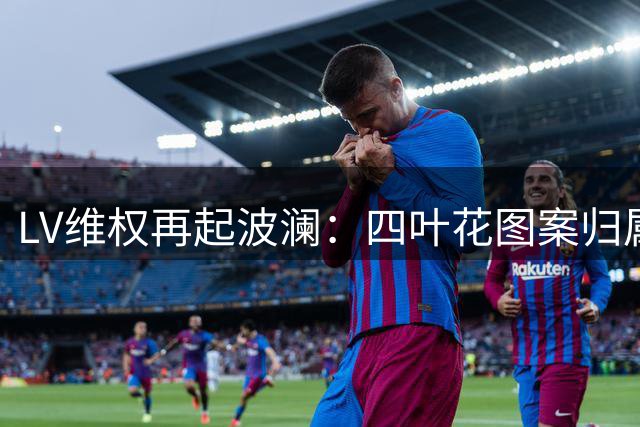 LV维权再起波澜：四叶花图案归属引争议，广东高院最新判决引关注